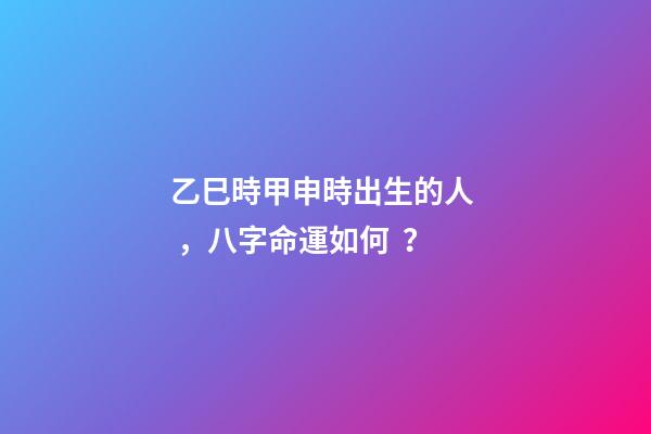乙巳時甲申時出生的人，八字命運如何？